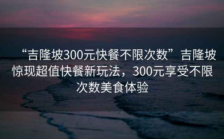 “吉隆坡300元快餐不限次数”吉隆坡惊现超值快餐新玩法，300元享受不限次数美食体验