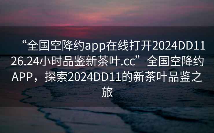 “全国空降约app在线打开2024DD1126.24小时品鉴新茶叶.cc”全国空降约APP，探索2024DD11的新茶叶品鉴之旅