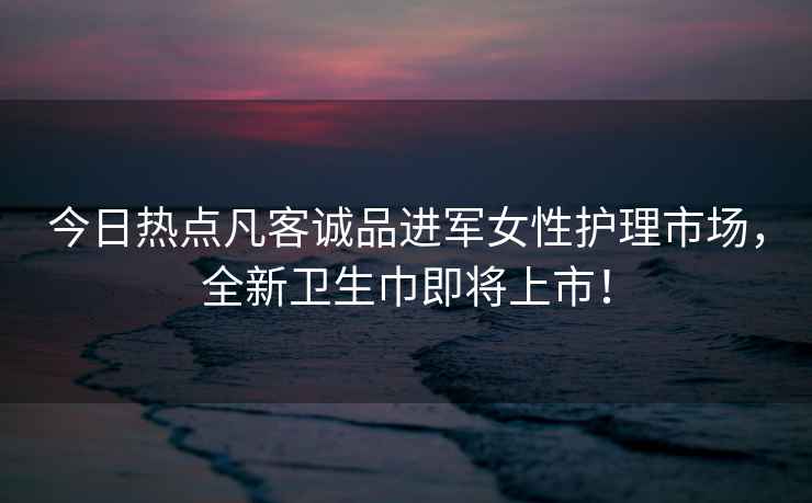 今日热点凡客诚品进军女性护理市场，全新卫生巾即将上市！