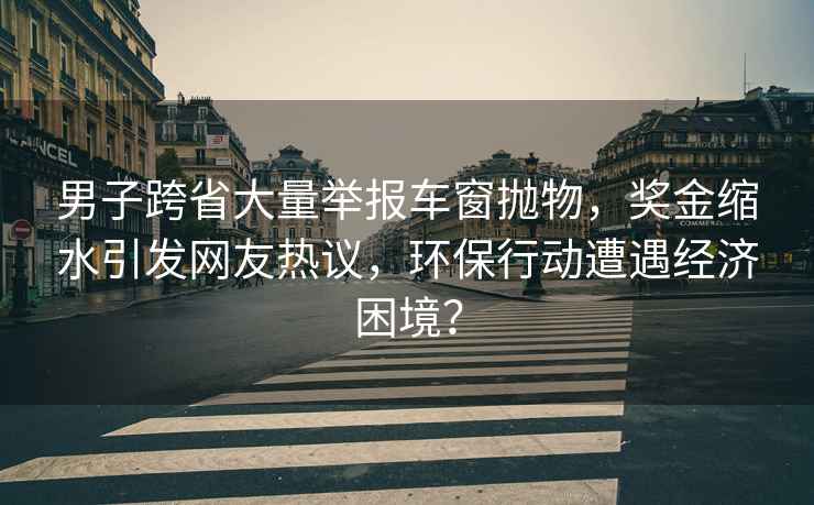 男子跨省大量举报车窗抛物，奖金缩水引发网友热议，环保行动遭遇经济困境？