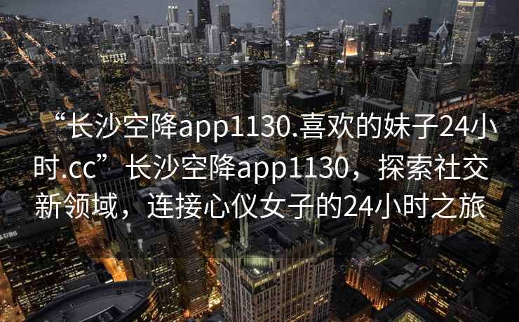 “长沙空降app1130.喜欢的妹子24小时.cc”长沙空降app1130，探索社交新领域，连接心仪女子的24小时之旅