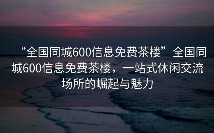 “全国同城600信息免费茶楼”全国同城600信息免费茶楼，一站式休闲交流场所的崛起与魅力