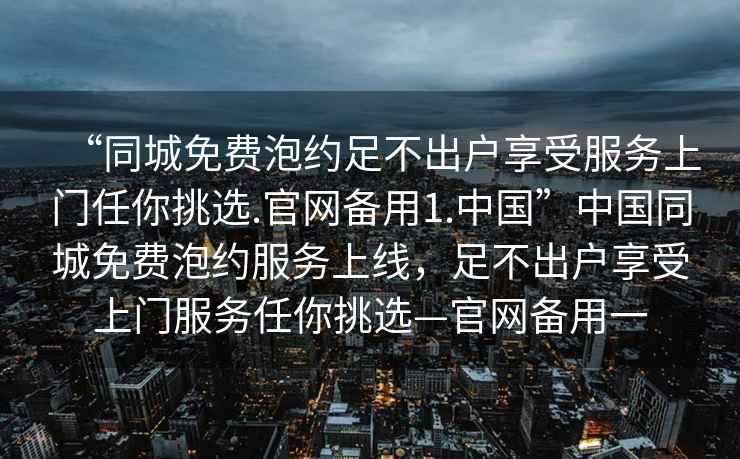 “同城免费泡约足不出户享受服务上门任你挑选.官网备用1.中国”中国同城免费泡约服务上线，足不出户享受上门服务任你挑选—官网备用一