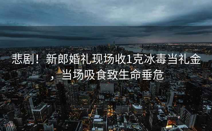 悲剧！新郎婚礼现场收1克冰毒当礼金，当场吸食致生命垂危