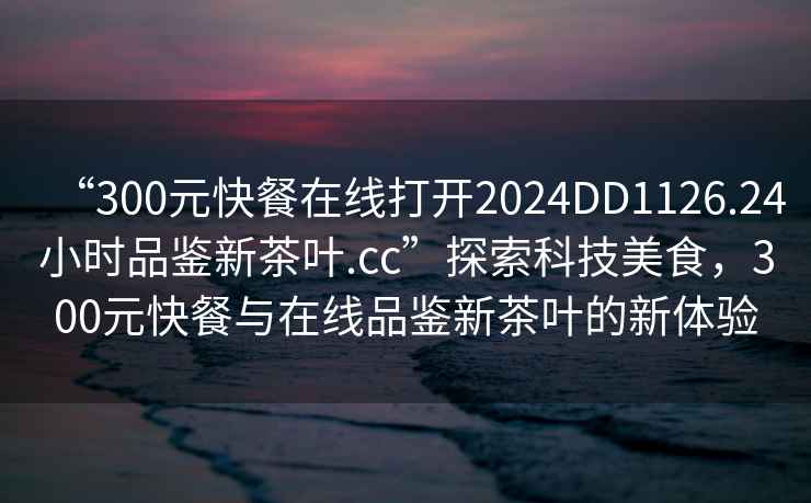 “300元快餐在线打开2024DD1126.24小时品鉴新茶叶.cc”探索科技美食，300元快餐与在线品鉴新茶叶的新体验