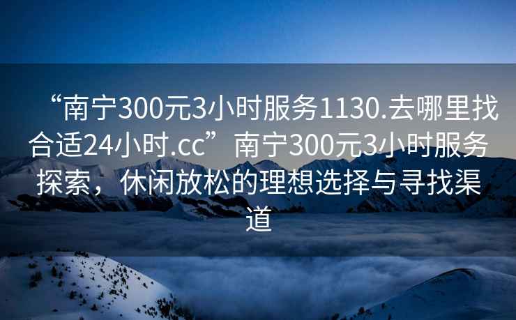 “南宁300元3小时服务1130.去哪里找合适24小时.cc”南宁300元3小时服务探索，休闲放松的理想选择与寻找渠道