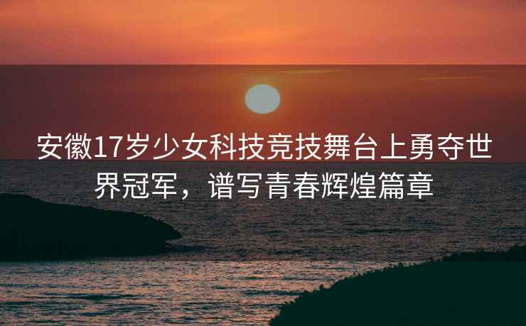 安徽17岁少女科技竞技舞台上勇夺世界冠军，谱写青春辉煌篇章