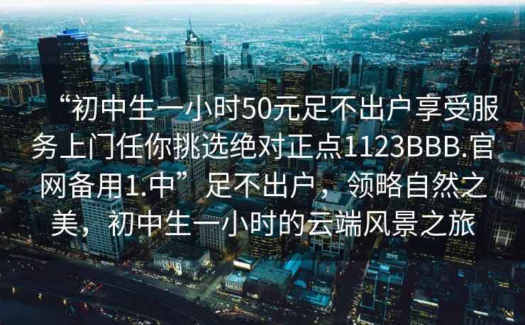 “初中生一小时50元足不出户享受服务上门任你挑选绝对正点1123BBB.官网备用1.中”足不出户，领略自然之美，初中生一小时的云端风景之旅