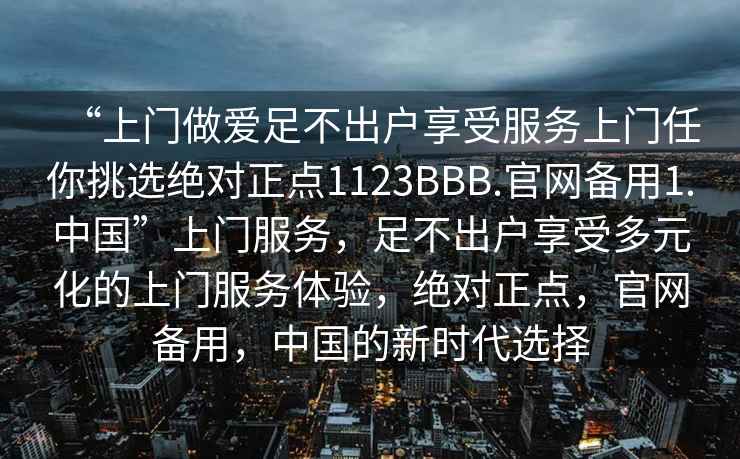 “上门做爱足不出户享受服务上门任你挑选绝对正点1123BBB.官网备用1.中国”上门服务，足不出户享受多元化的上门服务体验，绝对正点，官网备用，中国的新时代选择