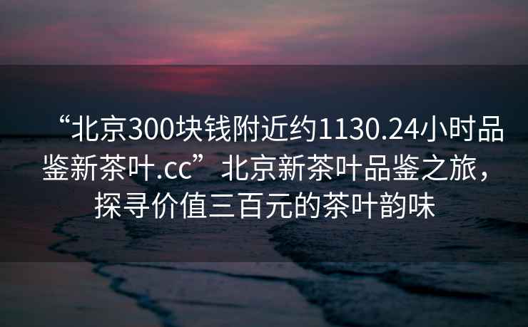 “北京300块钱附近约1130.24小时品鉴新茶叶.cc”北京新茶叶品鉴之旅，探寻价值三百元的茶叶韵味