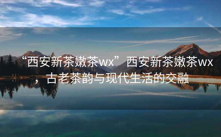 “西安新茶嫩茶wx”西安新茶嫩茶wx，古老茶韵与现代生活的交融