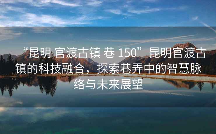 “昆明 官渡古镇 巷 150”昆明官渡古镇的科技融合，探索巷弄中的智慧脉络与未来展望