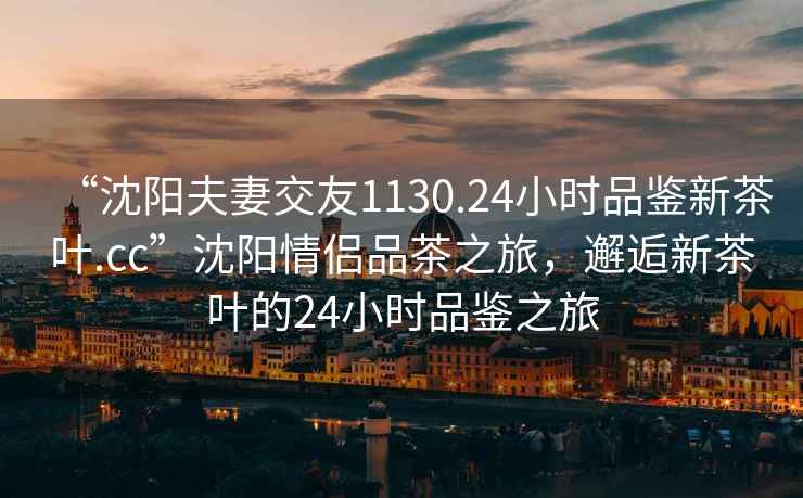 “沈阳夫妻交友1130.24小时品鉴新茶叶.cc”沈阳情侣品茶之旅，邂逅新茶叶的24小时品鉴之旅