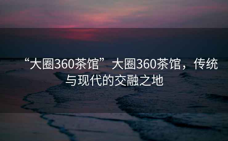 “大圈360茶馆”大圈360茶馆，传统与现代的交融之地