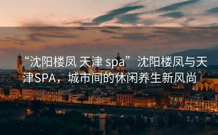 “沈阳楼凤 天津 spa”沈阳楼凤与天津SPA，城市间的休闲养生新风尚