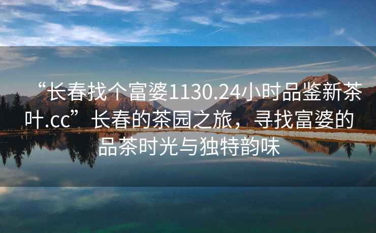 “长春找个富婆1130.24小时品鉴新茶叶.cc”长春的茶园之旅，寻找富婆的品茶时光与独特韵味