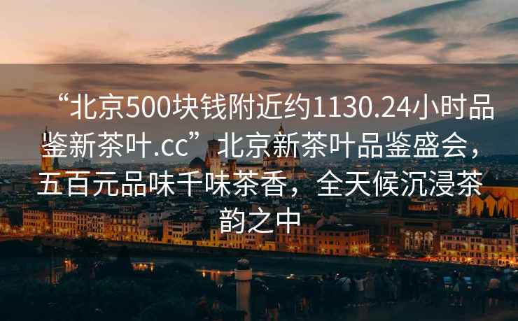 “北京500块钱附近约1130.24小时品鉴新茶叶.cc”北京新茶叶品鉴盛会，五百元品味千味茶香，全天候沉浸茶韵之中