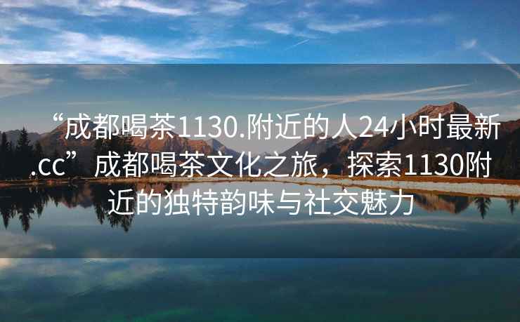 “成都喝茶1130.附近的人24小时最新.cc”成都喝茶文化之旅，探索1130附近的独特韵味与社交魅力