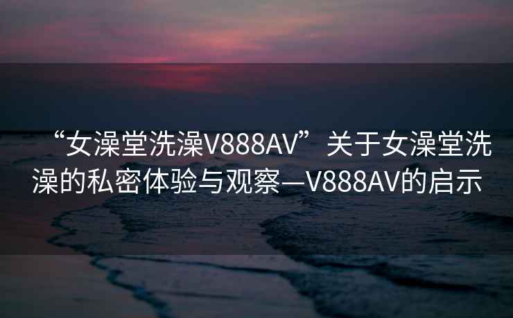 “女澡堂洗澡V888AV”关于女澡堂洗澡的私密体验与观察—V888AV的启示