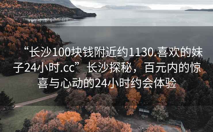 “长沙100块钱附近约1130.喜欢的妹子24小时.cc”长沙探秘，百元内的惊喜与心动的24小时约会体验