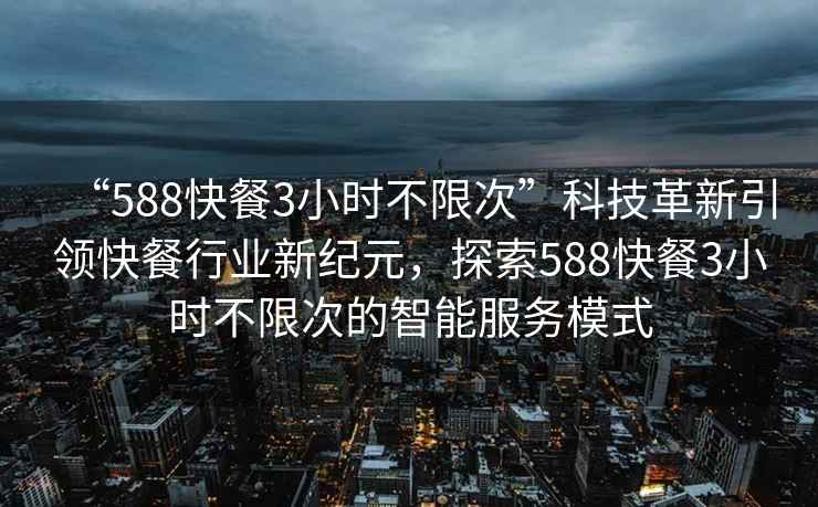 “588快餐3小时不限次”科技革新引领快餐行业新纪元，探索588快餐3小时不限次的智能服务模式