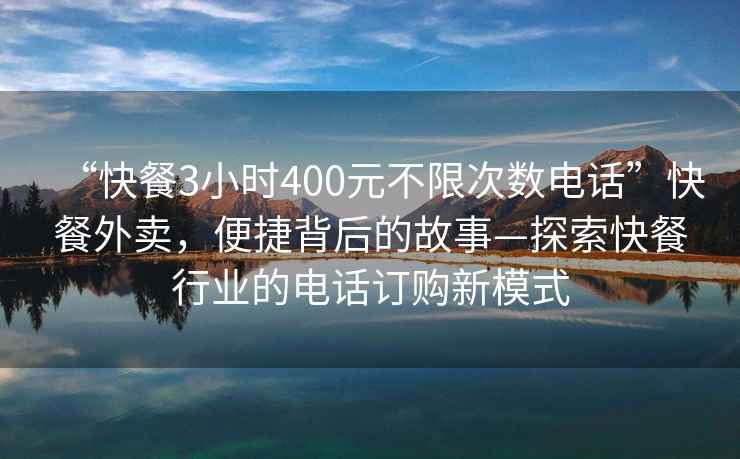 “快餐3小时400元不限次数电话”快餐外卖，便捷背后的故事—探索快餐行业的电话订购新模式