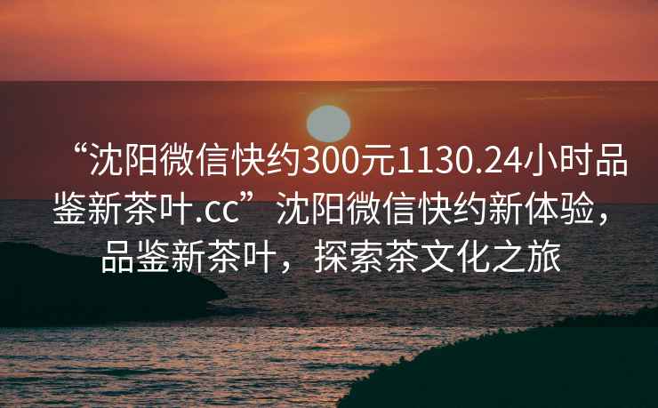 “沈阳微信快约300元1130.24小时品鉴新茶叶.cc”沈阳微信快约新体验，品鉴新茶叶，探索茶文化之旅