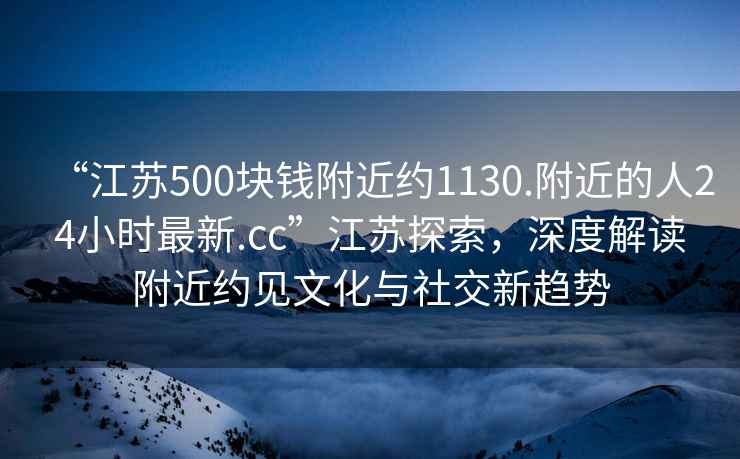 “江苏500块钱附近约1130.附近的人24小时最新.cc”江苏探索，深度解读附近约见文化与社交新趋势