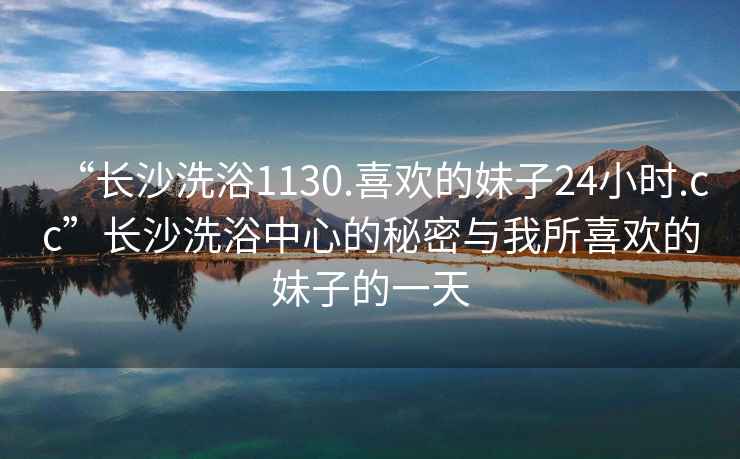 “长沙洗浴1130.喜欢的妹子24小时.cc”长沙洗浴中心的秘密与我所喜欢的妹子的一天