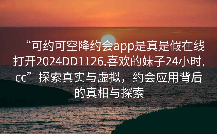 “可约可空降约会app是真是假在线打开2024DD1126.喜欢的妹子24小时.cc”探索真实与虚拟，约会应用背后的真相与探索