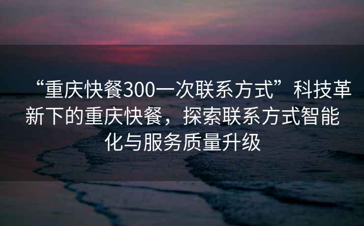 “重庆快餐300一次联系方式”科技革新下的重庆快餐，探索联系方式智能化与服务质量升级