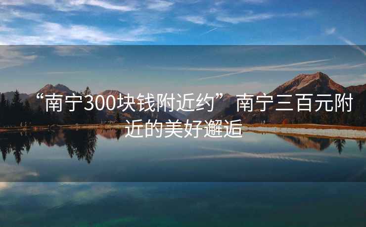 “南宁300块钱附近约”南宁三百元附近的美好邂逅