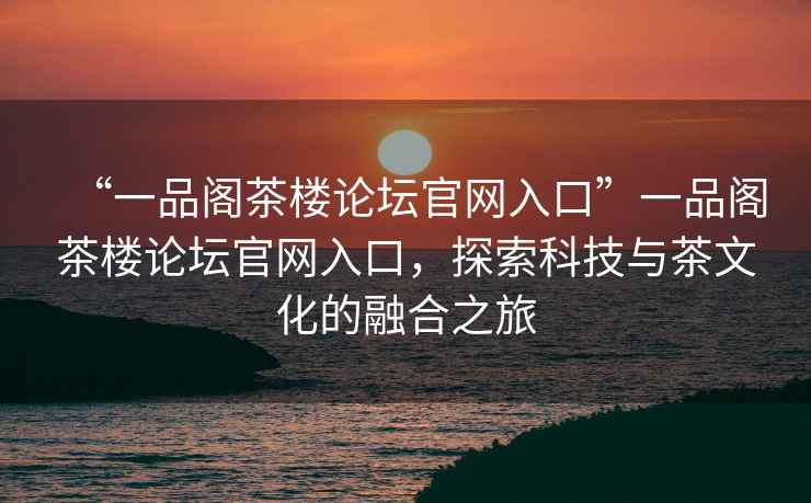 “一品阁茶楼论坛官网入口”一品阁茶楼论坛官网入口，探索科技与茶文化的融合之旅