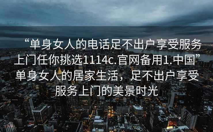 “单身女人的电话足不出户享受服务上门任你挑选1114c.官网备用1.中国”单身女人的居家生活，足不出户享受服务上门的美景时光