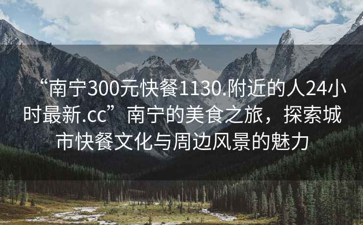 “南宁300元快餐1130.附近的人24小时最新.cc”南宁的美食之旅，探索城市快餐文化与周边风景的魅力