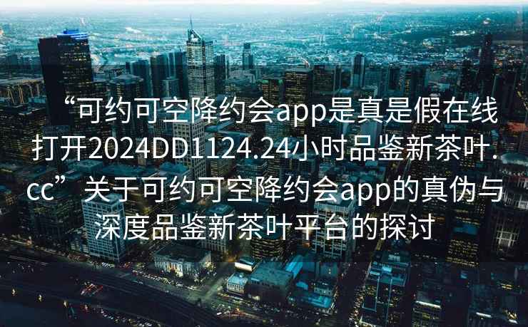 “可约可空降约会app是真是假在线打开2024DD1124.24小时品鉴新茶叶.cc”关于可约可空降约会app的真伪与深度品鉴新茶叶平台的探讨