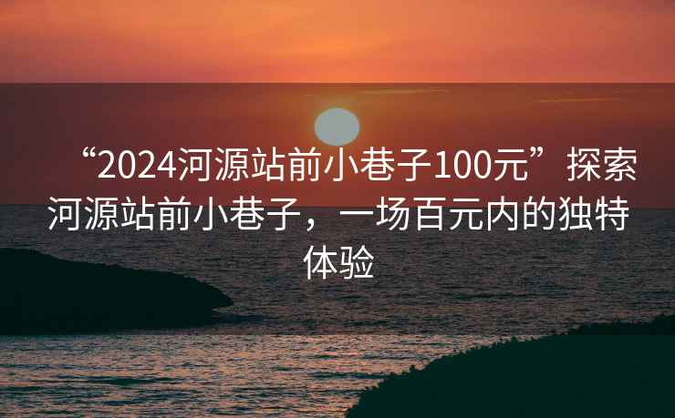 “2024河源站前小巷子100元”探索河源站前小巷子，一场百元内的独特体验