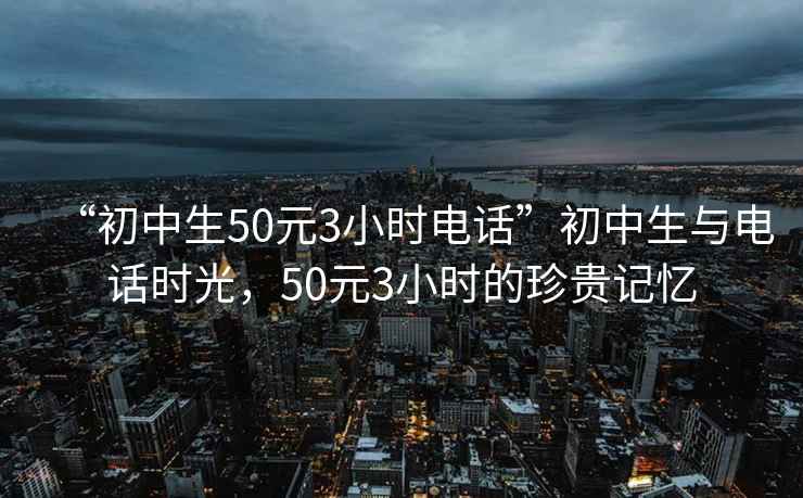 “初中生50元3小时电话”初中生与电话时光，50元3小时的珍贵记忆