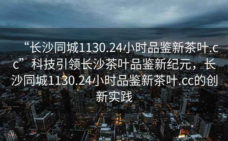 “长沙同城1130.24小时品鉴新茶叶.cc”科技引领长沙茶叶品鉴新纪元，长沙同城1130.24小时品鉴新茶叶.cc的创新实践