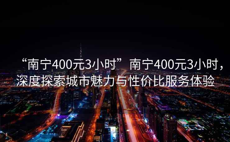 “南宁400元3小时”南宁400元3小时，深度探索城市魅力与性价比服务体验