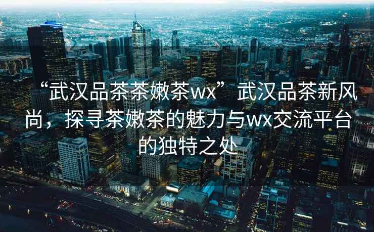 “武汉品茶茶嫩茶wx”武汉品茶新风尚，探寻茶嫩茶的魅力与wx交流平台的独特之处