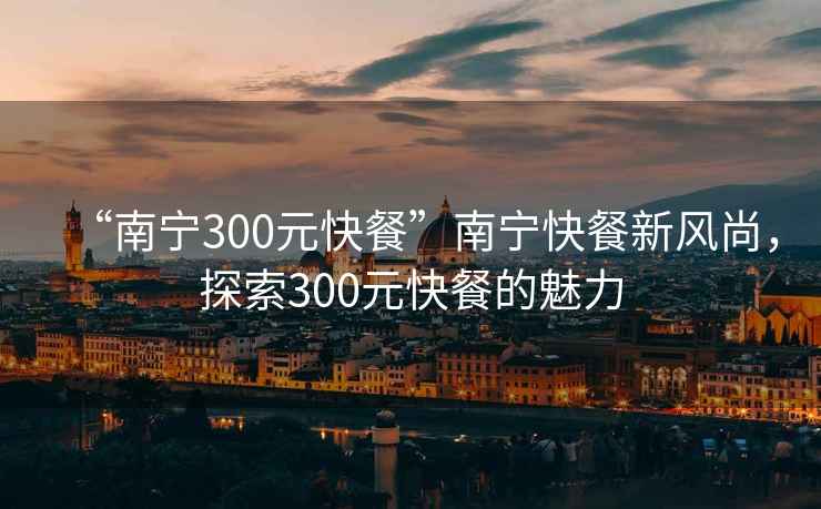 “南宁300元快餐”南宁快餐新风尚，探索300元快餐的魅力