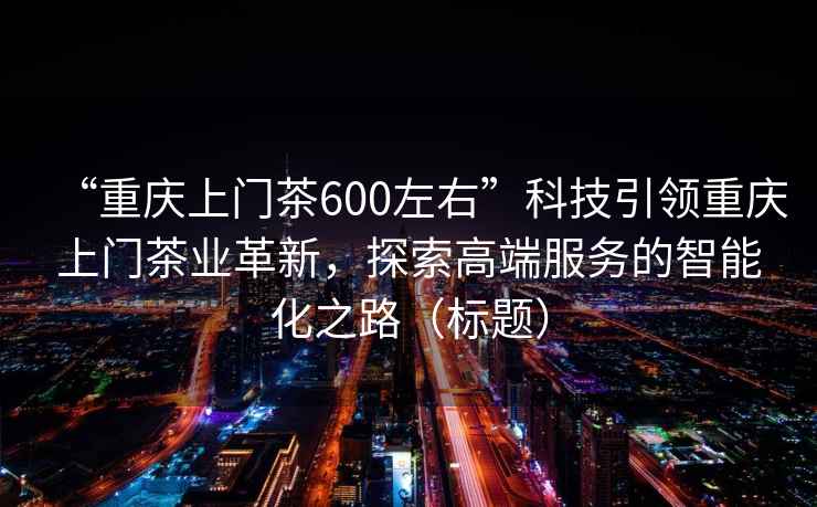 “重庆上门茶600左右”科技引领重庆上门茶业革新，探索高端服务的智能化之路（标题）