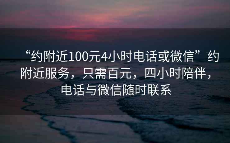 “约附近100元4小时电话或微信”约附近服务，只需百元，四小时陪伴，电话与微信随时联系