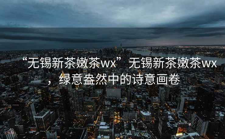 “无锡新茶嫩茶wx”无锡新茶嫩茶wx，绿意盎然中的诗意画卷