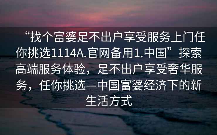 “找个富婆足不出户享受服务上门任你挑选1114A.官网备用1.中国”探索高端服务体验，足不出户享受奢华服务，任你挑选—中国富婆经济下的新生活方式