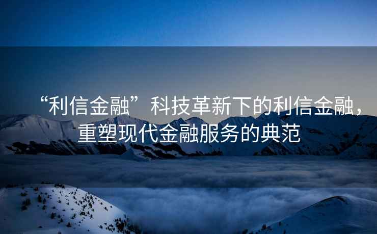 “利信金融”科技革新下的利信金融，重塑现代金融服务的典范