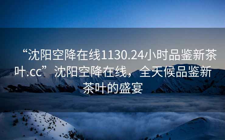 “沈阳空降在线1130.24小时品鉴新茶叶.cc”沈阳空降在线，全天候品鉴新茶叶的盛宴