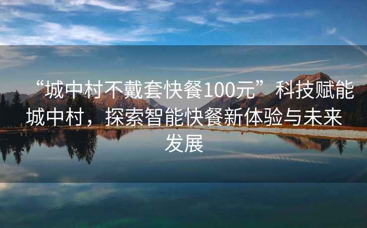 “城中村不戴套快餐100元”科技赋能城中村，探索智能快餐新体验与未来发展