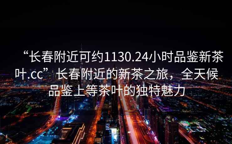 “长春附近可约1130.24小时品鉴新茶叶.cc”长春附近的新茶之旅，全天候品鉴上等茶叶的独特魅力